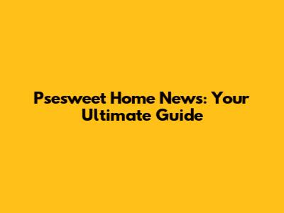 Psesweet Home News: Your Ultimate Guide