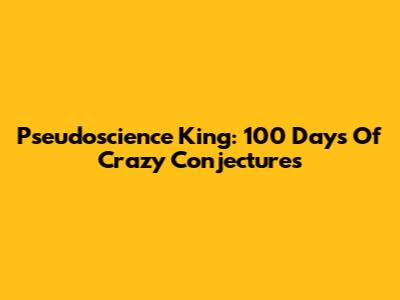 Pseudoscience King: 100 Days Of Crazy Conjectures