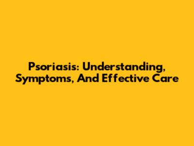 Psoriasis: Understanding, Symptoms, And Effective Care