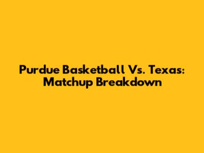 Purdue Basketball Vs. Texas: Matchup Breakdown