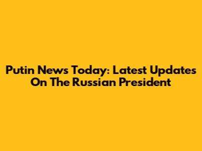 Putin News Today: Latest Updates On The Russian President