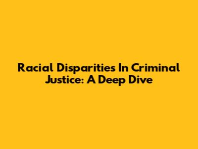 Racial Disparities In Criminal Justice: A Deep Dive