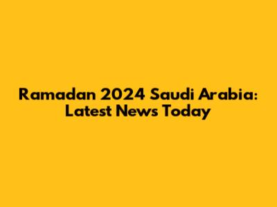 Ramadan 2024 Saudi Arabia: Latest News Today