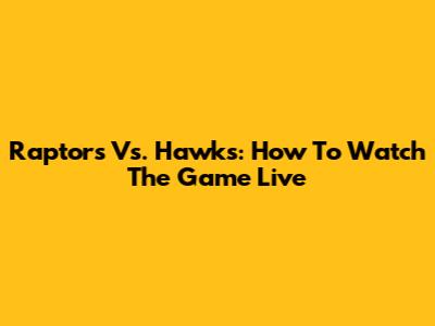 Raptors Vs. Hawks: How To Watch The Game Live