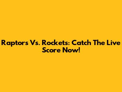 Raptors Vs. Rockets: Catch The Live Score Now!