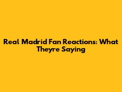 Real Madrid Fan Reactions: What They're Saying