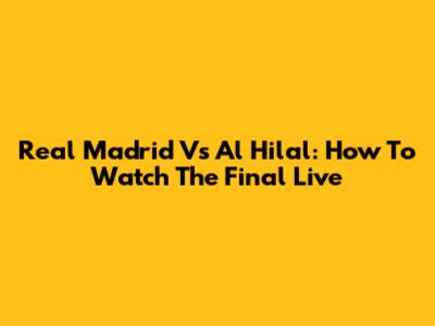 Real Madrid Vs Al Hilal: How To Watch The Final Live
