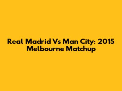 Real Madrid Vs Man City: 2015 Melbourne Matchup