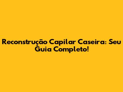 Reconstrução Capilar Caseira: Seu Guia Completo!