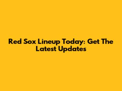 Red Sox Lineup Today: Get The Latest Updates