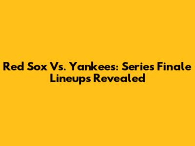 Red Sox Vs. Yankees: Series Finale Lineups Revealed