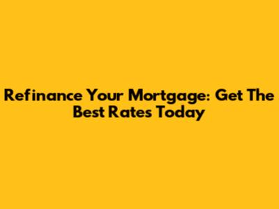 Refinance Your Mortgage: Get The Best Rates Today