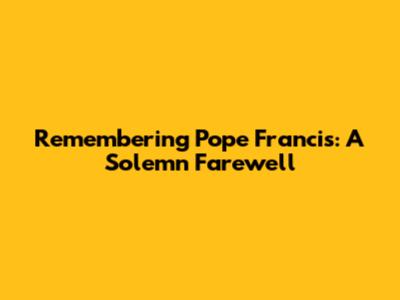 Remembering Pope Francis: A Solemn Farewell