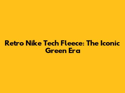 Retro Nike Tech Fleece: The Iconic Green Era