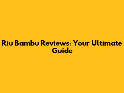 Riu Bambu Reviews: Your Ultimate Guide