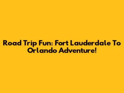 Road Trip Fun: Fort Lauderdale To Orlando Adventure!