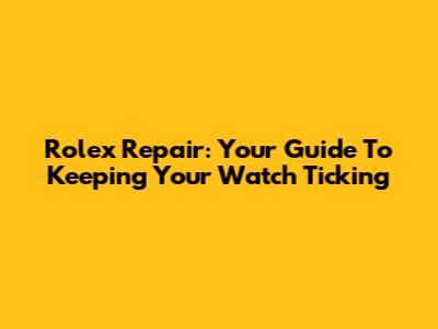 Rolex Repair: Your Guide To Keeping Your Watch Ticking