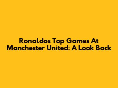 Ronaldo's Top Games At Manchester United: A Look Back