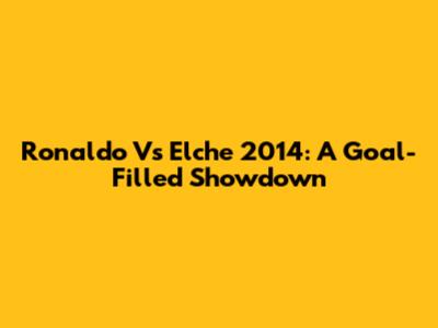 Ronaldo Vs Elche 2014: A Goal-Filled Showdown