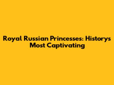 Royal Russian Princesses: History's Most Captivating