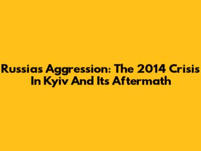Russia's Aggression: The 2014 Crisis In Kyiv And Its Aftermath