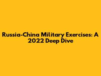 Russia-China Military Exercises: A 2022 Deep Dive