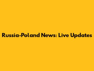 Russia-Poland News: Live Updates