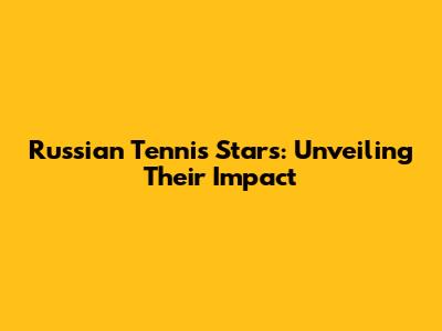 Russian Tennis Stars: Unveiling Their Impact