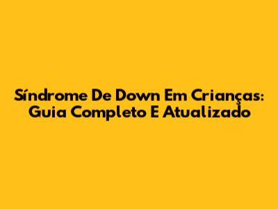 Síndrome De Down Em Crianças: Guia Completo E Atualizado