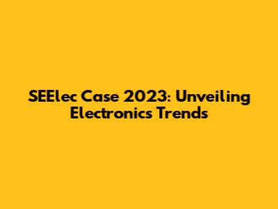 SEElec Case 2023: Unveiling Electronics Trends