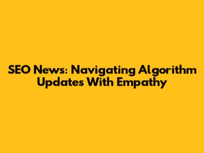 SEO News: Navigating Algorithm Updates With Empathy