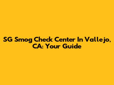 SG Smog Check Center In Vallejo, CA: Your Guide