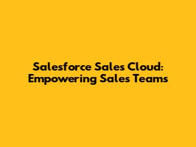 Salesforce Sales Cloud: Empowering Sales Teams