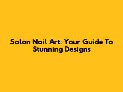Salon Nail Art: Your Guide To Stunning Designs