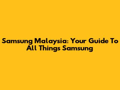 Samsung Malaysia: Your Guide To All Things Samsung