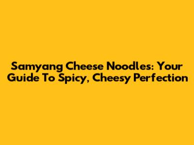 Samyang Cheese Noodles: Your Guide To Spicy, Cheesy Perfection