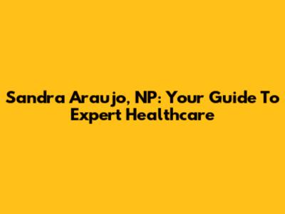 Sandra Araujo, NP: Your Guide To Expert Healthcare