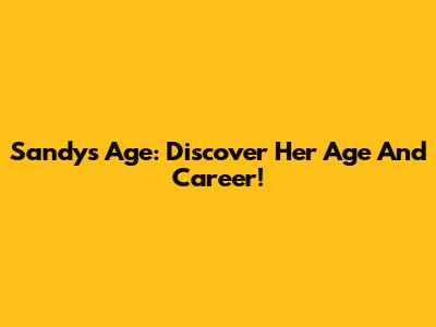 Sandy's Age: Discover Her Age And Career!