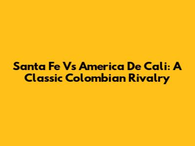 Santa Fe Vs America De Cali: A Classic Colombian Rivalry