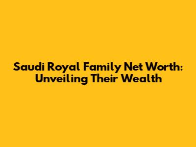 Saudi Royal Family Net Worth: Unveiling Their Wealth