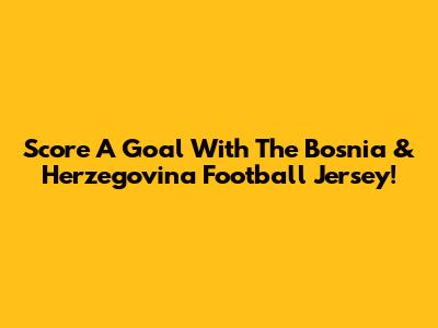Score A Goal With The Bosnia & Herzegovina Football Jersey!