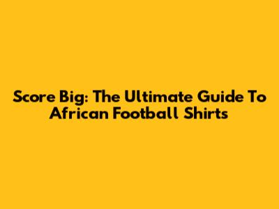 Score Big: The Ultimate Guide To African Football Shirts
