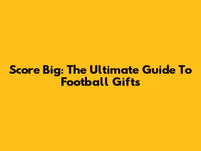Score Big: The Ultimate Guide To Football Gifts
