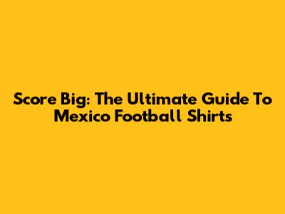 Score Big: The Ultimate Guide To Mexico Football Shirts