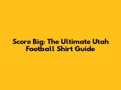 Score Big: The Ultimate Utah Football Shirt Guide
