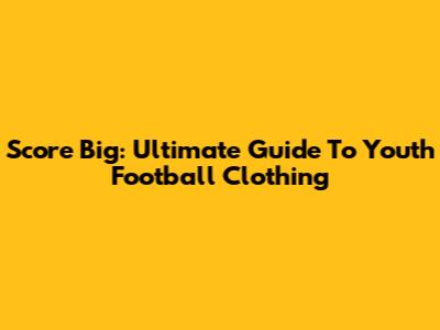 Score Big: Ultimate Guide To Youth Football Clothing