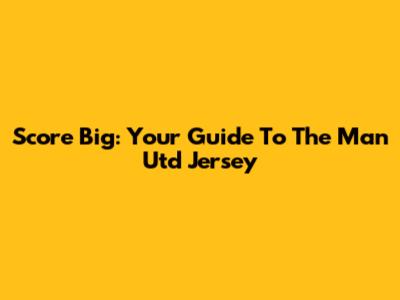 Score Big: Your Guide To The Man Utd Jersey