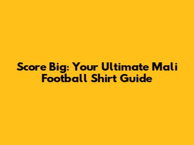 Score Big: Your Ultimate Mali Football Shirt Guide