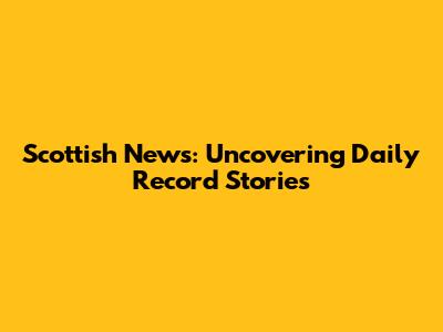 Scottish News: Uncovering Daily Record Stories
