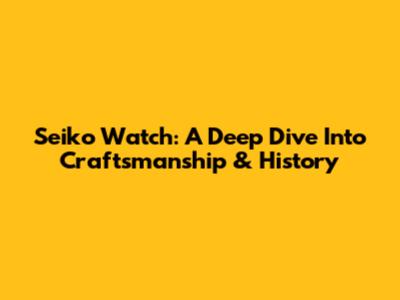 Seiko Watch: A Deep Dive Into Craftsmanship & History
